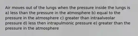 Air moves out of the lungs when the pressure inside the lungs is a) <a href='https://www.questionai.com/knowledge/k7BtlYpAMX-less-than' class='anchor-knowledge'>less than</a> the <a href='https://www.questionai.com/knowledge/kK86ly8sD0-pressure-in-the-atmosphere' class='anchor-knowledge'>pressure in the atmosphere</a> b) equal to the pressure in the atmosphere c) greater than intraalveolar pressure d) less then intrapulmonic pressure e) greater than the pressure in the atmosphere