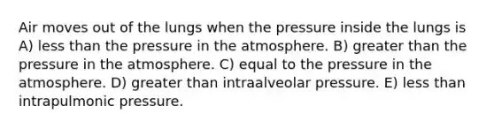 Air moves out of the lungs when the pressure inside the lungs is A) less than the pressure in the atmosphere. B) greater than the pressure in the atmosphere. C) equal to the pressure in the atmosphere. D) greater than intraalveolar pressure. E) less than intrapulmonic pressure.