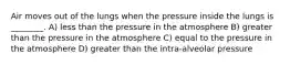 Air moves out of the lungs when the pressure inside the lungs is ________. A) less than the pressure in the atmosphere B) greater than the pressure in the atmosphere C) equal to the pressure in the atmosphere D) greater than the intra-alveolar pressure