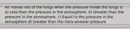 Air moves out of the lungs when the pressure inside the lungs is a) Less than the pressure in the atmosphere. b) Greater than the pressure in the atmosphere. c) Equal to the pressure in the atmosphere d) Greater than the intra-alveolar pressure