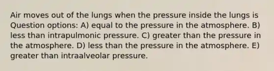 Air moves out of the lungs when the pressure inside the lungs is Question options: A) equal to the pressure in the atmosphere. B) less than intrapulmonic pressure. C) greater than the pressure in the atmosphere. D) less than the pressure in the atmosphere. E) greater than intraalveolar pressure.