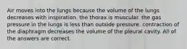 Air moves into the lungs because the volume of the lungs decreases with inspiration. the thorax is muscular. the gas pressure in the lungs is less than outside pressure. contraction of the diaphragm decreases the volume of the pleural cavity. All of the answers are correct.