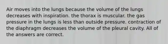 Air moves into the lungs because the volume of the lungs decreases with inspiration. the thorax is muscular. the gas pressure in the lungs is less than outside pressure. contraction of the diaphragm decreases the volume of the pleural cavity. All of the answers are correct.