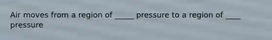 Air moves from a region of _____ pressure to a region of ____ pressure