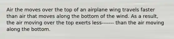 Air the moves over the top of an airplane wing travels faster than air that moves along the bottom of the wind. As a result, the air moving over the top exerts less------- than the air moving along the bottom.