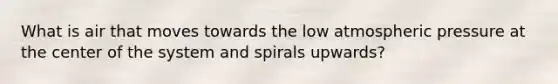 What is air that moves towards the low atmospheric pressure at the center of the system and spirals upwards?