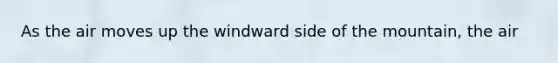As the air moves up the windward side of the mountain, the air