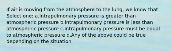 If air is moving from the atmosphere to the lung, we know that Select one: a.Intrapulmonary pressure is greater than atmospheric pressure b.Intrapulmonary pressure is less than atmospheric pressure c.Intrapulmonary pressure must be equal to atmospheric pressure d.Any of the above could be true depending on the situation