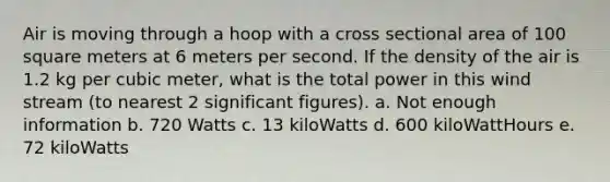 Air is moving through a hoop with a cross sectional area of 100 square meters at 6 meters per second. If the density of the air is 1.2 kg per cubic meter, what is the total power in this wind stream (to nearest 2 significant figures). a. Not enough information b. 720 Watts c. 13 kiloWatts d. 600 kiloWattHours e. 72 kiloWatts