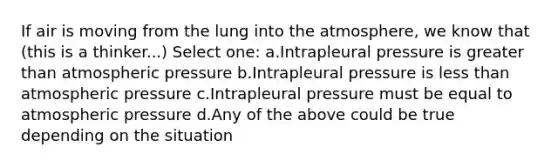 If air is moving from the lung into the atmosphere, we know that (this is a thinker...) Select one: a.Intrapleural pressure is greater than atmospheric pressure b.Intrapleural pressure is less than atmospheric pressure c.Intrapleural pressure must be equal to atmospheric pressure d.Any of the above could be true depending on the situation