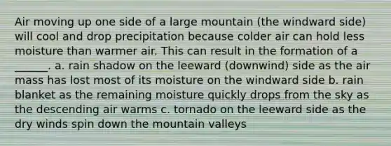 Air moving up one side of a large mountain (the windward side) will cool and drop precipitation because colder air can hold less moisture than warmer air. This can result in the formation of a ______. a. rain shadow on the leeward (downwind) side as the air mass has lost most of its moisture on the windward side b. rain blanket as the remaining moisture quickly drops from the sky as the descending air warms c. tornado on the leeward side as the dry winds spin down the mountain valleys