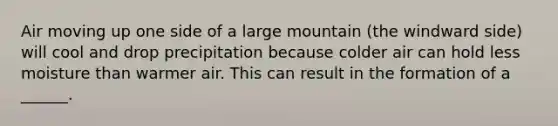 Air moving up one side of a large mountain (the windward side) will cool and drop precipitation because colder air can hold less moisture than warmer air. This can result in the formation of a ______.