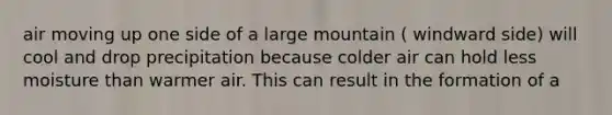 air moving up one side of a large mountain ( windward side) will cool and drop precipitation because colder air can hold less moisture than warmer air. This can result in the formation of a