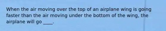 When the air moving over the top of an airplane wing is going faster than the air moving under the bottom of the wing, the airplane will go ____.