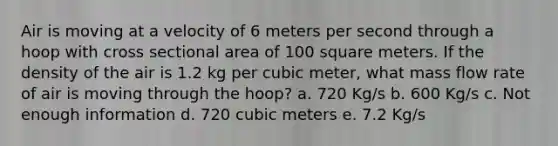 Air is moving at a velocity of 6 meters per second through a hoop with cross sectional area of 100 square meters. If the density of the air is 1.2 kg per cubic meter, what mass flow rate of air is moving through the hoop? a. 720 Kg/s b. 600 Kg/s c. Not enough information d. 720 cubic meters e. 7.2 Kg/s