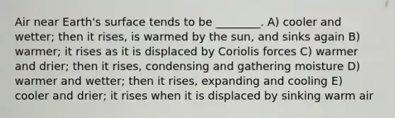 Air near Earth's surface tends to be ________. A) cooler and wetter; then it rises, is warmed by the sun, and sinks again B) warmer; it rises as it is displaced by Coriolis forces C) warmer and drier; then it rises, condensing and gathering moisture D) warmer and wetter; then it rises, expanding and cooling E) cooler and drier; it rises when it is displaced by sinking warm air