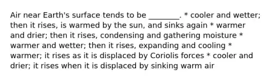 Air near Earth's surface tends to be ________. * cooler and wetter; then it rises, is warmed by the sun, and sinks again * warmer and drier; then it rises, condensing and gathering moisture * warmer and wetter; then it rises, expanding and cooling * warmer; it rises as it is displaced by Coriolis forces * cooler and drier; it rises when it is displaced by sinking warm air