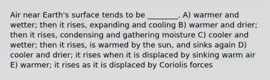 Air near Earth's surface tends to be ________. A) warmer and wetter; then it rises, expanding and cooling B) warmer and drier; then it rises, condensing and gathering moisture C) cooler and wetter; then it rises, is warmed by the sun, and sinks again D) cooler and drier; it rises when it is displaced by sinking warm air E) warmer; it rises as it is displaced by Coriolis forces