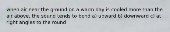 when air near the ground on a warm day is cooled more than the air above, the sound tends to bend a) upward b) downward c) at right angles to the round