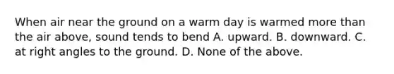 When air near the ground on a warm day is warmed more than the air above, sound tends to bend A. upward. B. downward. C. at right angles to the ground. D. None of the above.