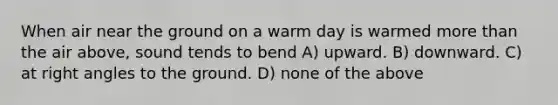 When air near the ground on a warm day is warmed more than the air above, sound tends to bend A) upward. B) downward. C) at right angles to the ground. D) none of the above