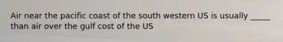 Air near the pacific coast of the south western US is usually _____ than air over the gulf cost of the US