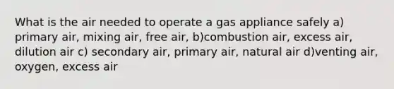 What is the air needed to operate a gas appliance safely a) primary air, mixing air, free air, b)combustion air, excess air, dilution air c) secondary air, primary air, natural air d)venting air, oxygen, excess air