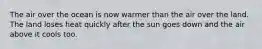 The air over the ocean is now warmer than the air over the land. The land loses heat quickly after the sun goes down and the air above it cools too.