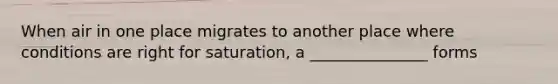 When air in one place migrates to another place where conditions are right for saturation, a _______________ forms