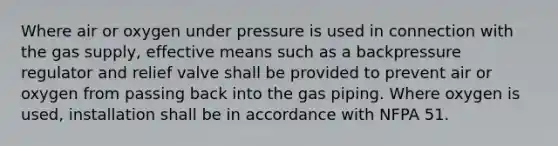 Where air or oxygen under pressure is used in connection with the gas supply, effective means such as a backpressure regulator and relief valve shall be provided to prevent air or oxygen from passing back into the gas piping. Where oxygen is used, installation shall be in accordance with NFPA 51.