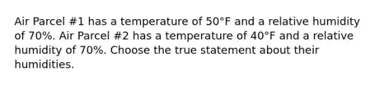 Air Parcel #1 has a temperature of 50°F and a relative humidity of 70%. Air Parcel #2 has a temperature of 40°F and a relative humidity of 70%. Choose the true statement about their humidities.