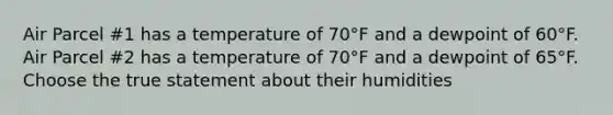 Air Parcel #1 has a temperature of 70°F and a dewpoint of 60°F. Air Parcel #2 has a temperature of 70°F and a dewpoint of 65°F. Choose the true statement about their humidities