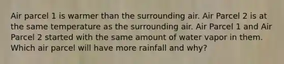 Air parcel 1 is warmer than the surrounding air. Air Parcel 2 is at the same temperature as the surrounding air. Air Parcel 1 and Air Parcel 2 started with the same amount of water vapor in them. Which air parcel will have more rainfall and why?