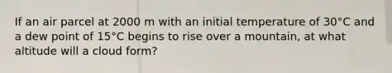 If an air parcel at 2000 m with an initial temperature of 30°C and a dew point of 15°C begins to rise over a mountain, at what altitude will a cloud form?