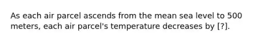 As each air parcel ascends from the mean sea level to 500 meters, each air parcel's temperature decreases by ​[?].