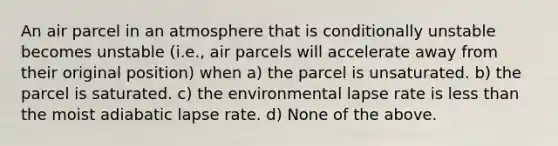 An air parcel in an atmosphere that is conditionally unstable becomes unstable (i.e., air parcels will accelerate away from their original position) when a) the parcel is unsaturated. b) the parcel is saturated. c) the environmental lapse rate is less than the moist adiabatic lapse rate. d) None of the above.