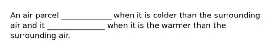 An air parcel _____________ when it is colder than the surrounding air and it _______________ when it is the warmer than the surrounding air.