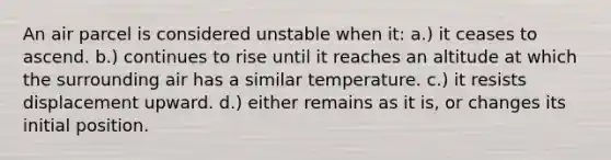 An air parcel is considered unstable when it: a.) it ceases to ascend. b.) continues to rise until it reaches an altitude at which the surrounding air has a similar temperature. c.) it resists displacement upward. d.) either remains as it is, or changes its initial position.