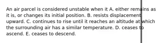 An air parcel is considered unstable when it A. either remains as it is, or changes its initial position. B. resists displacement upward. C. continues to rise until it reaches an altitude at which the surrounding air has a similar temperature. D. ceases to ascend. E. ceases to descend.