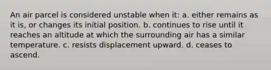 An air parcel is considered unstable when it: a. either remains as it is, or changes its initial position. b. continues to rise until it reaches an altitude at which the surrounding air has a similar temperature. c. resists displacement upward. d. ceases to ascend.