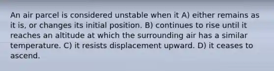 An air parcel is considered unstable when it A) either remains as it is, or changes its initial position. B) continues to rise until it reaches an altitude at which the surrounding air has a similar temperature. C) it resists displacement upward. D) it ceases to ascend.