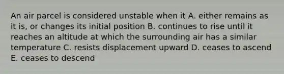 An air parcel is considered unstable when it A. either remains as it is, or changes its initial position B. continues to rise until it reaches an altitude at which the surrounding air has a similar temperature C. resists displacement upward D. ceases to ascend E. ceases to descend