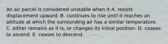 An air parcel is considered unstable when it A. resists displacement upward. B. continues to rise until it reaches an altitude at which the surrounding air has a similar temperature. C. either remains as it is, or changes its initial position. D. ceases to ascend. E. ceases to descend.