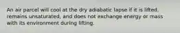 An air parcel will cool at the dry adiabatic lapse if it is lifted, remains unsaturated, and does not exchange energy or mass with its environment during lifting.