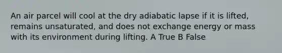 An air parcel will cool at the dry adiabatic lapse if it is lifted, remains unsaturated, and does not exchange energy or mass with its environment during lifting. A True B False