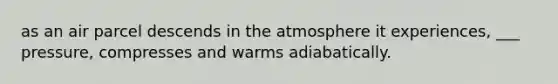 as an air parcel descends in the atmosphere it experiences, ___ pressure, compresses and warms adiabatically.