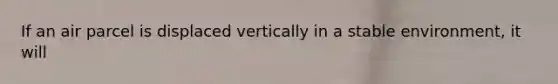 If an air parcel is displaced vertically in a stable environment, it will