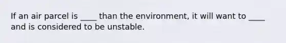 If an air parcel is ____ than the environment, it will want to ____ and is considered to be unstable.