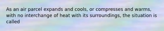 As an air parcel expands and cools, or compresses and warms, with no interchange of heat with its surroundings, the situation is called