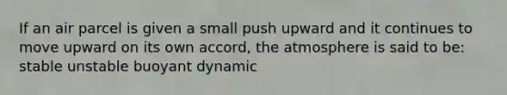 If an air parcel is given a small push upward and it continues to move upward on its own accord, the atmosphere is said to be: stable unstable buoyant dynamic